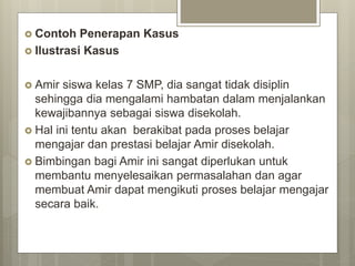  Contoh Penerapan Kasus
 Ilustrasi Kasus
 Amir siswa kelas 7 SMP, dia sangat tidak disiplin
sehingga dia mengalami hambatan dalam menjalankan
kewajibannya sebagai siswa disekolah.
 Hal ini tentu akan berakibat pada proses belajar
mengajar dan prestasi belajar Amir disekolah.
 Bimbingan bagi Amir ini sangat diperlukan untuk
membantu menyelesaikan permasalahan dan agar
membuat Amir dapat mengikuti proses belajar mengajar
secara baik.
 