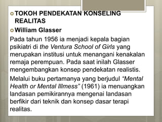 TOKOH PENDEKATAN KONSELING
REALITAS
William Glasser
Pada tahun 1956 ia menjadi kepala bagian
psikiatri di the Ventura School of Girls yang
merupakan institusi untuk menangani kenakalan
remaja perempuan. Pada saat inilah Glasser
mengembangkan konsep pendekatan realistis.
Melalui buku pertamanya yang berjudul “Mental
Health or Mental Illmess” (1961) ia menuangkan
landasan pemikirannya mengenai landasan
berfikir dari teknik dan konsep dasar terapi
realitas.
 