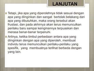 LANJUTAN
 Tetapi, jika apa yang diperolehnya tidak sesuai dengan
apa yang diinginkan dan sangat bertolak belakang dari
apa yang dibutuhkan, maka orang tersebut akan
frustasi, dan pada akhirnya akan terus memunculkan
perilaku baru sampai keinginannya terpuaskan dan
merasa benar-benar terpenuhi.
 Artinya, ketika timbul perbedaan antara apa yang
diinginkan dengan apa yang diperoleh, membuat
individu terus memunculkan perilaku-perilaku yang
spesifik, yang membuatnya terlihat berbeda dengan
yang lain.
 