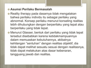  Asumsi Perilaku Bermasalah
 Reality therapy pada dasarnya tidak mengatakan
bahwa perilaku individu itu sebagai perilaku yang
abnormal. Konsep perilaku menurut konseling realitas
lebih dihubungkan dengan berperilaku yang tepat atau
berperilaku yang tidak tepat.
 Menurut Glasser, bentuk dari perilaku yang tidak tepat
tersebut disebabkan karena ketidakmampuannya
dalam memuaskan kebutuhannya, akibatnya
kehilangan ”sentuhan” dengan realitas objektif, dia
tidak dapat melihat sesuatu sesuai dengan realitasnya,
tidak dapat melakukan atas dasar kebenaran,
tangguang jawab dan realitas.
 