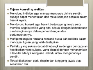  Tujuan konseling realitas :
 Menolong individu agar mampu mengurus dirinya sendiri,
supaya dapat menentukan dan melaksanakan perilaku dalam
bentuk nyata.
 Mendorong konseli agar berani bertanggung jawab serta
memikul segala resiko yang ada, sesuai dengan kemampuan
dan keinginannya dalam perkembangan dan
pertumbuhannya.
 Mengembangkan rencana-rencana nyata dan realistik dalam
mencapai tujuan yang telah ditetapkan.
 Perilaku yang sukses dapat dihubungkan dengan pencapaian
kepribadian yang sukses, yang dicapai dengan menanamkan
nilai-nilai adanya keinginan individu untuk mengubahnya
sendiri.
 Terapi ditekankan pada disiplin dan tanggung jawab atas
kesadaran diri.
 