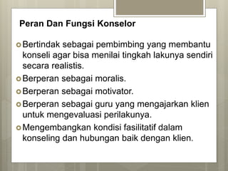 Peran Dan Fungsi Konselor
Bertindak sebagai pembimbing yang membantu
konseli agar bisa menilai tingkah lakunya sendiri
secara realistis.
Berperan sebagai moralis.
Berperan sebagai motivator.
Berperan sebagai guru yang mengajarkan klien
untuk mengevaluasi perilakunya.
Mengembangkan kondisi fasilitatif dalam
konseling dan hubungan baik dengan klien.
 