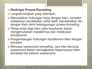  Deskripsi Proses Konseling
 Langkah-langkah yang ditempuh:
 Menciptakan hubungan kerja dengan klien, konselor
melakukan pendekatan untuk lebih mendekatkan diri
dengan klien demi kelangsungan proses konseling.
 Tahap krisis bagi klien yaitu kesukaran dalam
mengemukakan masalahnya dan melakukan
transferensi.
 Pengembangan hubungan transferensi klien dengan
konselor.
 Menutup wawancara konseling, cara kita menutup
wawancara dapat meningkatkan kepercayaan klien
terhadap kita selama wawancara.
 
