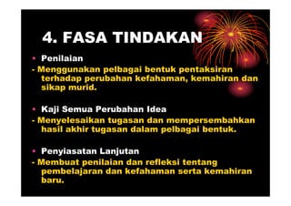4. FASA TINDAKAN
• Penilaian
- Menggunakan pelbagai bentuk pentaksiran
  terhadap perubahan kefahaman, kemahiran dan
  sikap murid.

• Kaji Semua Perubahan Idea
- Menyelesaikan tugasan dan mempersembahkan
  hasil akhir tugasan dalam pelbagai bentuk.

• Penyiasatan Lanjutan
- Membuat penilaian dan refleksi tentang
  pembelajaran dan kefahaman serta kemahiran
  baru.
 