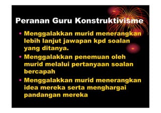 Peranan Guru Konstruktivisme
• Menggalakkan murid menerangkan
  lebih lanjut jawapan kpd soalan
  yang ditanya.
• Menggalakkan penemuan oleh
  murid melalui pertanyaan soalan
  bercapah
• Menggalakkan murid menerangkan
  idea mereka serta menghargai
  pandangan mereka
 