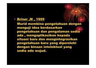 • Briner ,M , 1999
  Murid membina pengetahuan dengan
  menguji idea berdasarkan
  pengetahuan dan pengalaman sedia
  ada , mengaplikasikan kepada
  situasi baru dan mengintegrasikan
  pengetahuan baru yang diperolehi
  dengan binaan intelektual yang
  sedia ada wujud.
 