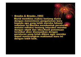 • Brooks & Brooks ,1993
  Murid membina makna tentang dunia
  dengan mensintesis pengalaman baru
  kepada apa yang telah mereka fahami
  sebelum ini.Mereka membentuk peraturan
  melalui refleksi tentang interaksi mereka
  dengan objek dan idea.Hasil penemuan
  tersebut akan disesuaikan dengan
  peraturan yang telah dibina agar mereka
  dapat menerangkan maklumat baru ini
  dengan lebih baik.
 