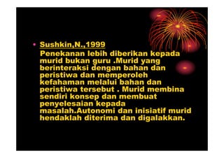 • Sushkin,N.,1999
  Penekanan lebih diberikan kepada
  murid bukan guru .Murid yang
  berinteraksi dengan bahan dan
  peristiwa dan memperoleh
  kefahaman melalui bahan dan
  peristiwa tersebut . Murid membina
  sendiri konsep dan membuat
  penyelesaian kepada
  masalah.Autonomi dan inisiatif murid
  hendaklah diterima dan digalakkan.
 