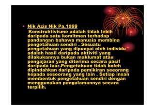 • Nik Azis Nik Pa,1999
  Konstruktivisme adalah tidak lebih
  daripada satu komitmen terhadap
  pandangan bahawa manusia membina
  pengetahuan sendiri . Sesuatu
  pengetahuan yang dipunyai oleh individu
  adalah hasil daripada aktiviti yang
  dilakukannya bukan maklumat atau
  pengajaran yang diterima secara pasif
  daripada luar.Pengetahuan tidak boleh
  dipindahkan daripada pemikiran seeorang
  kepada seseorang yang lain . Setiap insan
  membentuk pengetahuan sendiri dengan
  menggunakan pengalamannya secara
  terpilih.
 