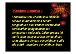 Kesimpulannya :
Konstruktivisme adalah satu fahaman
bahawa murid membina sendiri
pengetahuan atau konsep secara aktif
berdasarkan pengetahuan dan
pengalaman sedia ada. Dalam proses ini,
murid akan menyesuaikan pengetahuan
yang diterima dengan pengetahuan sedia
ada untuk membina pengetahuan baru
                                          7
 