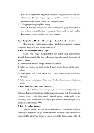 Saat siswa memberikan penjelasan dan solusi yang didasarkan pada hasil
observasinya ditambah dengan penguatan pendidik, maka siswa membangun
pemahaman baru tentang konsep yang sedang dipelajari.
4. Tahap pengembangan aplikasi konsep
Pendidik berusaha menciptakan iklim pembelajaran yang memungkinkan
siswa dapat mengaplikasikan pemahaman konseptualnya, baik melalui
kegiatan atau pemunculan dan pemecahan masalah.

Teori Belajar Yang Mendasari Pembelajaran Pendekatan Konstruktivis
Beberapa teori belajar yang mendasari pembelajaran melalui penerapan
pendekatan konstruktivisme, diantarannya adalah :
1. Teori perkembangan Mental Piaget
Secara rinci Piaget mengemukakan ada empat tahap perkembangan
kognitif dari setiap individu yang berkembang secara kronologis ( menurut usia
kalender ) yaitu :
1) Tahap sensori, dari lahir sampai umur sekitar 2 tahun.
2) Tahap pra operasi, dari umur sekitar 2 tahun sampai dengan sekitar umur 7
tahun.
3) Tahap operasi konkrit, dari sekitar umur 7 tahun sampai dengan sekitar umur
11 tahun.
4) Tahap operasi konkrit, dari sekitar umur 11 tahun dan seterusnya (Rustaman,
2009)
2. Teori Konstruktivisme sosial Vigotsky
Teori Konstruktivisme sosial vigotsky berasumsi bahwa belajar bagi anak
dilakukan dalam interaksi dengan lingkungan sosial maupun fisik. Penemuan atau
discovery dalam belajar lebih mudah diperoleh dalam konteks sosial budaya
seseorang. Siswa mempunyai dua tingkat perkembangan,perkembangan aktual
dan potensial (Rustaman, 2009)
3. Teori Bermakna Ausubel
Menurut ausubel, ada dua macam proses belajar, yaitu belajar bermakna
dan belajar menghafal. Belajar bermakna berarti informasi baru diasimilasikan
dalam struktur pengertian lamanya. Belajar menghafal hanya hanya perlu bila

 