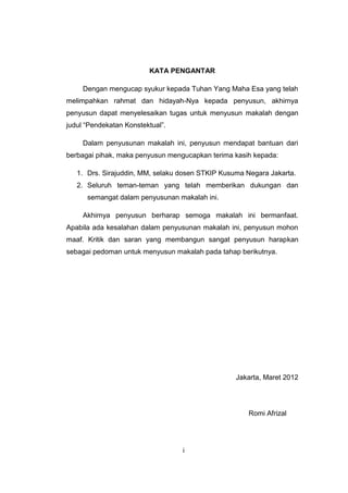 KATA PENGANTAR

     Dengan mengucap syukur kepada Tuhan Yang Maha Esa yang telah
melimpahkan rahmat dan hidayah-Nya kepada penyusun, akhirnya
penyusun dapat menyelesaikan tugas untuk menyusun makalah dengan
judul “Pendekatan Konstektual”.

     Dalam penyusunan makalah ini, penyusun mendapat bantuan dari
berbagai pihak, maka penyusun mengucapkan terima kasih kepada:

   1. Drs. Sirajuddin, MM, selaku dosen STKIP Kusuma Negara Jakarta.
   2. Seluruh teman-teman yang telah memberikan dukungan dan
      semangat dalam penyusunan makalah ini.

     Akhirnya penyusun berharap semoga makalah ini bermanfaat.
Apabila ada kesalahan dalam penyusunan makalah ini, penyusun mohon
maaf. Kritik dan saran yang membangun sangat penyusun harapkan
sebagai pedoman untuk menyusun makalah pada tahap berikutnya.




                                                  Jakarta, Maret 2012




                                                     Romi Afrizal




                                  i
 