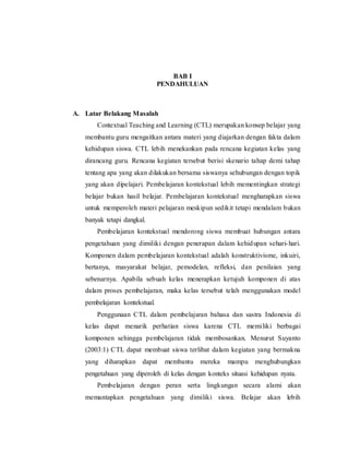 1
BAB I
PENDAHULUAN
A. Latar Belakang Masalah
Contextual Teaching and Learning (CTL) merupakan konsep belajar yang
membantu guru mengaitkan antara materi yang diajarkan dengan fakta dalam
kehidupan siswa. CTL lebih menekankan pada rencana kegiatan kelas yang
dirancang guru. Rencana kegiatan tersebut berisi skenario tahap demi tahap
tentang apa yang akan dilakukan bersama siswanya sehubungan dengan topik
yang akan dipelajari. Pembelajaran kontekstual lebih mementingkan strategi
belajar bukan hasil belajar. Pembelajaran kontekstual mengharapkan siswa
untuk memperoleh materi pelajaran meskipun sedikit tetapi mendalam bukan
banyak tetapi dangkal.
Pembelajaran kontekstual mendorong siswa membuat hubungan antara
pengetahuan yang dimiliki dengan penerapan dalam kehidupan sehari-hari.
Komponen dalam pembelajaran kontekstual adalah konstruktivisme, inkuiri,
bertanya, masyarakat belajar, pemodelan, refleksi, dan penilaian yang
sebenarnya. Apabila sebuah kelas menerapkan ketujuh komponen di atas
dalam proses pembelajaran, maka kelas tersebut telah menggunakan model
pembelajaran kontekstual.
Penggunaan CTL dalam pembelajaran bahasa dan sastra Indonesia di
kelas dapat menarik perhatian siswa karena CTL memiliki berbagai
komponen sehingga pembelajaran tidak membosankan. Menurut Suyanto
(2003:1) CTL dapat membuat siswa terlibat dalam kegiatan yang bermakna
yang diharapkan dapat membantu mereka mampu menghubungkan
pengetahuan yang diperoleh di kelas dengan konteks situasi kehidupan nyata.
Pembelajaran dengan peran serta lingkungan secara alami akan
memantapkan pengetahuan yang dimiliki siswa. Belajar akan lebih
 