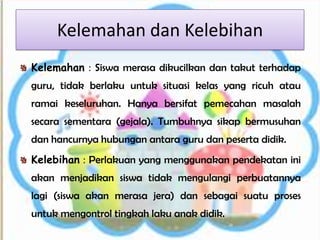 Kelemahan dan Kelebihan
Kelemahan : Siswa merasa dikucilkan dan takut terhadap
guru, tidak berlaku untuk situasi kelas yang ricuh atau
ramai keseluruhan. Hanya bersifat pemecahan masalah
secara sementara (gejala). Tumbuhnya sikap bermusuhan
dan hancurnya hubungan antara guru dan peserta didik.
Kelebihan : Perlakuan yang menggunakan pendekatan ini
akan menjadikan siswa tidak mengulangi perbuatannya
lagi (siswa akan merasa jera) dan sebagai suatu proses
untuk mengontrol tingkah laku anak didik.
 