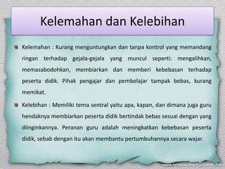 Kelemahan dan Kelebihan
Kelemahan : Kurang menguntungkan dan tanpa kontrol yang memandang
ringan terhadap gejala-gejala yang muncul seperti: mengalihkan,
memasabodohkan, membiarkan dan memberi kebebasan terhadap
peserta didik. Pihak pengajar dan pembelajar tampak bebas, kurang
memikat.
Kelebihan : Memiliki tema sentral yaitu apa, kapan, dan dimana juga guru
hendaknya membiarkan peserta didik bertindak bebas sesuai dengan yang
diinginkannya. Peranan guru adalah meningkatkan kebebasan peserta
didik, sebab dengan itu akan membantu pertumbuhannya secara wajar.
 