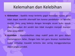 Kelemahan dan Kelebihan
Kelemahan : Apabila resep tertentu gagal mencapai tujuan, guru
tidak dapat memilih alternatif lain karena pendekatan ini bersifat
mutlak. Guru yang bekerja dengan kerangka acuan buku masak
akan merugikan diri sendiri dan tidak mungkin menjadi manajer
kelas yang efektif.
Kelebihan : Menumbuhkan sikap reaktif pada diri guru dalam
memanajeneni kelas. Dengan kata lain guru bisanya memberikan
reaksi terhadap masalah tertentu dan sering menggunakannya
dalam jangka pendek.
 
