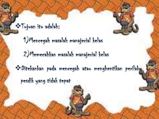 Tujuan itu adalah:
1)Mencegah masalah manajerial kelas
2)Memecahkan masalah manajerial kelas
Ditekankan pada mencegah atau menghentikan perilaku
pesdik yang tidak tepat
 