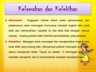 Kelemahan dan Kelebihan
Kelemahan : Anggapan bahwa dalam suatu perencanaan dan
pelaksanaan akan mencegah munculnya masalah tingkah laku anak
didik dan memecahkan masalah itu bila tidak bisa dicegah, namun
masing – masing peserta didik memiliki permasalahan yang berbeda.
Kelebihan : Mengajar untuk mencegah dan menghentikan tingkah laku
anak didik yang kurang baik. Mempunyai potensi mencapai dua tujuan
utama manajemen kelas. Tujuan itu adalah: 1) mencegah timbulnya
masalah manajerial, dan 2) memecahkan masalah manajerial kelas.
 