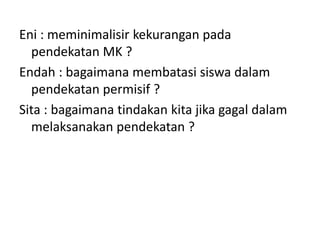 Eni : meminimalisir kekurangan pada
pendekatan MK ?
Endah : bagaimana membatasi siswa dalam
pendekatan permisif ?
Sita : bagaimana tindakan kita jika gagal dalam
melaksanakan pendekatan ?
 