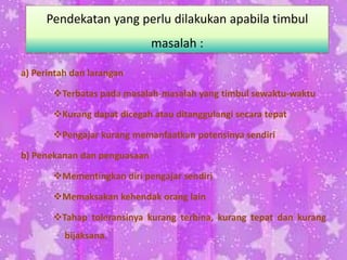 a) Perintah dan larangan
Terbatas pada masalah-masalah yang timbul sewaktu-waktu
Kurang dapat dicegah atau ditanggulangi secara tepat
Pengajar kurang memanfaatkan potensinya sendiri
b) Penekanan dan penguasaan
Mementingkan diri pengajar sendiri
Memaksakan kehendak orang lain
Tahap toleransinya kurang terbina, kurang tepat dan kurang
bijaksana.
Pendekatan yang perlu dilakukan apabila timbul
masalah :
 