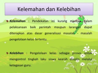 Kelemahan dan Kelebihan
Kelemahan : Pendekatan ini kurang mantap dalam
pelaksanaan baik perintah maupun larangan dapat
diterapkan atas dasar generalisasi masalah - masalah
pengelolaan kelas tertentu.
Kelebihan : Pengelolaan kelas sebagai proses untuk
mengontrol tingkah laku siswa kearah disiplin melalui
ketegasan guru.
 