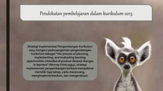 Strategi Implementasi Pengembangan Kurikulum
2013 mengacu pada pengertian pengembangan
kurikulum sebagai “the process of planning,
implementing, and evaluating learning
opportunities intended of produce desired changes
in learners” (Murray Print:1993), strategi
implementasi pengembangan berbasis kompetensi
memiliki tiga tahap, yaitu merancang,
mengimplementasikan, dan mengevaluasi.
Pendekatan pembelajaran dalam kurikulum 2013
 