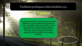 Pendekatan pembelajaran dalam kurikulum 2013
Menanya
Mengajukan pertanyaan tentang hal-hal yang tidak
dipahami dari apa yang diamati atau pertanyaan
untuk mendapatkan informasi tambahan tentang
apa yang diamati. Membuat dan mengajukan
pertanyaan, Tanya jawab, berdiskusi tentang
informasi yang belum dipahami, informasi
tambahan yang ingin diketahui, atau sebagai
klarifikasi.
 