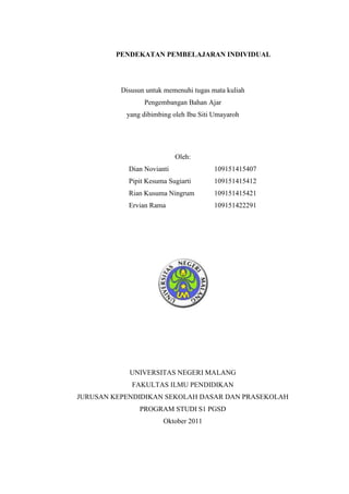 PENDEKATAN PEMBELAJARAN INDIVIDUAL




          Disusun untuk memenuhi tugas mata kuliah
                 Pengembangan Bahan Ajar
           yang dibimbing oleh Ibu Siti Umayaroh




                            Oleh:
            Dian Novianti               109151415407
            Pipit Kesuma Sugiarti       109151415412
            Rian Kusuma Ningrum         109151415421
            Ervian Rama                 109151422291




            UNIVERSITAS NEGERI MALANG
             FAKULTAS ILMU PENDIDIKAN
JURUSAN KEPENDIDIKAN SEKOLAH DASAR DAN PRASEKOLAH
                PROGRAM STUDI S1 PGSD
                       Oktober 2011
 