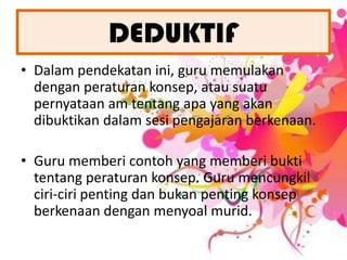 DEDUKTIFDalampendekatanini, guru memulakandenganperaturankonsep, atausuatupernyataan am tentangapa yang akandibuktikandalamsesipengajaranberkenaan.Guru membericontoh yang memberibuktitentangperaturankonsep. Guru mencungkilciri-ciripentingdanbukanpentingkonsepberkenaandenganmenyoalmurid.