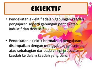 EKLEKTIFPendekataneklektifadalahgabungankaedahpengajaransepertigabunganpendekataninduktifdandeduktif. Pendekatan eklektik bermaksud pengajaran disampaikan dengan menggabungkan semua atau sebahagian daripada ciri-ciri sesuatu kaedah ke dalam kaedah yang baru. 