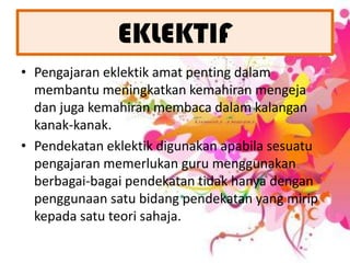 EKLEKTIFPengajaran eklektik amat penting dalam membantu meningkatkan kemahiran mengeja dan juga kemahiran membaca dalam kalangan kanak-kanak.Pendekatan eklektik digunakan apabila sesuatu pengajaran memerlukan guru menggunakan berbagai-bagai pendekatan tidak hanya dengan penggunaan satu bidang pendekatan yang mirip kepada satu teori sahaja. 