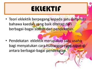 EKLEKTIFTeori eklektik berpegang kepada satu fahaman bahawa kaedah yang baik diterap dari berbagai-bagai sistem dan pendekatan.  Pendekatan  eklektik merupakan satu usaha bagi menyatukan cara hubungan yang rapat di antara berbagai-bagai pendekatan.  
