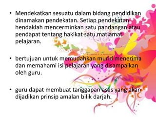 Mendekatkansesuatudalambidangpendidikandinamakanpendekatan. Setiappendekatanhendaklahmencerminkansatupandanganataupendapattentanghakikatsatumatlamatpelajaran.bertujuanuntukmemudahkanmuridmenerimadanmemahamiisipelajaran yang disampaikanoleh guru.guru dapatmembuattanggapanasas yang akandijadikanprinsipamalanbilikdarjah.