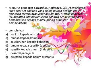 MenurutpendapatEdward M. Anthony (1963), pendekatanialahsatu set andaian yang salingberkaitdenganproses PnP sertamempunyaiunsuraksiomatik. Melaluipendapatini, dapatlahkitamerumuskanbahawapendekatanharusberlandaskankepada model, prinsipatauteoripembelajaran,contohnya:-konkritkepadaabstrakmudahkepadakomplekskeseluruhankepadabahagianumumkepadaspesifik (deduktif) spesifikkepadaumum (induktif) dekatkepadajauhdiketahuikepadabelumdiketahui