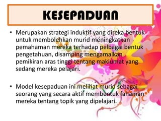 KESEPADUANMerupakanstrategiinduktif yang direkabentukuntukmembolehkanmuridmeningkatkanpemahamanmerekaterhadappelbagaibentukpengetahuan, disampingmengamalkanpemikiranarastinggitentangmaklumat yang sedangmerekapelajari.Model kesepaduaninimelihatmuridsebagaiseorang yang secaraaktifmembentukfahamanmerekatentangtopik yang dipelajari.