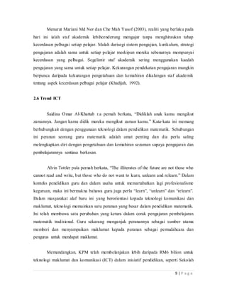 9 | P a g e
Menurut MarianiMd Nor dan Che Mah Yusof (2003), realiti yang berlaku pada
hari ini ialah staf akademik lebihcenderung mengajar tanpa menghiraukan tahap
kecerdasan pelbagai setiap pelajar. Malah darisegi sistem pengajian, kurikulum, strategi
pengajaran adalah sama untuk setiap pelajarmeskipun mereka sebenarnya mempunyai
kecerdasan yang pelbagai. Segelintir staf akademiksering menggunakan kaedah
pengajaran yang sama untuk setiap pelajar. Kekurangan pendekatan pengajaran mungkin
berpunca daripada kekurangan pengetahuan dan kemahiran dikalangan staf akademik
tentang aspek kecerdasan pelbagai pelajar (Khadijah, 1992).
2.6 Trend ICT
Saidina Omar Al-Khattab r.a pernah berkata, “Didiklah anak kamu mengikut
zamannya.Jangan kamu didik mereka mengikut zaman kamu.”Kata-kata ini memang
berhubungkait dengan penggunaan teknologi dalam pendidikan matematik.Sehubungan
ini peranan seorang guru matematik adalah amat penting dan dia perlu saling
melengkapkan diri dengan pengetahuan dan kemahiran sezaman supaya pengajaran dan
pembelajarannya sentiasa berkesan.
Alvin Tottler pula pernah berkata, “The illiterates of the future are not those who
cannot read and write, but those who do not want to learn, unlearn and relearn.” Dalam
konteks pendidikan guru dan dalam usaha untuk memartabatkan lagi profesionalisme
keguruan, maka ini bermakna bahawa guru juga perlu “learn”, “unlearn” dan
“relearn”.Dalam masyarakat alaf baru ini yang berorientasi kepada teknologi komunikasi
dan maklumat, teknologi memainkan satu peranan yang besar dalam pendidikan
matematik.Ini telah membawa satu perubahan yang ketara dalam corak pengajaran
pembelajaran matematik tradisional. Guru sekarang menganjak peranannya sebagai
sumber utama memberi dan menyampaikan maklumat kepada peranan sebagai
pemudahcara dan pengurus untuk mendapat maklumat.
Memandangkan, KPM telah membelanjakan lebih daripada RM6 bilion untuk
teknologi maklumat dan komunikasi (ICT) dalam inisiatif pendidikan, seperti Sekolah
 