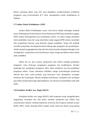 10 | P a g e
Bestari sepanjang dekad yang lalu, guru digalakkan memaksimumkan pendekatan
pengajaran yang berorientasikan ICT demi meningkatkan kualiti pembelajaran di
Malaysia.
2.7 Latihan Dalam Perkhidmatan (LDP)
Latihan Dalam Perkhidmatan secara school-based adalah sebahagian daripada
proses Pembangunan Profesionalisme Secara Berterusan (CPD) bagi memastikan anggota
KPM sentiasa berpengetahuan dan bermaklumat terkini. Ini selaras dengan perubahan
sistem pendidikan masa kini yang memerlukan setiap anggota KPM sentiasa menambah
ilmu pengetahuan khasnya yang berkaitan dengan pendidikan.Setiap ahli pendidik
memiliki pengetahuan dan kepakaran dalam bidang tugas pengajaran dan pembelajaran.
Adalah menjadi tanggungjawab setiap individu untuk berusaha memperkembangkan serta
meningkatkan pengetahuan dan kemahirannya sejajar dengan perubahan terkini dalam
dunia pendidikan.
Dalam hal ini, guru sentiasa memperoleh ilmu baharu terhadap pendekatan
pengajaran.Guru berkongsi pengalaman pengajaran dan pembelajaran, bertukar
pandangan dan menjalankan pengajaran mikro untuk memahami satu-satu pendekatan
pengajaran baharu. Usaha sedemikian dilihatkan sebagai perkembangan profesional
individu dan suatu usaha peribadi yang berterusan serta memaparkan semangat,
komitmen dan kematangan individu terhadap profesionnya.Kemahiran dan kecekapan
guru dalam melaksanakan tugas dipertingkatkan.Ini seterusnya memanfaatkan anak-anak
murid.
2.8Kemahiran Berfikir Aras Tinggi (KBAT)
Kemahiran berfikir aras tinggi (KBAT) ialah keupayaan untuk mengaplikasikan
pengetahuan, kemahiran dan nilai dalam membuat penaakulan dan refleksi bagi
menyelesaikan masalah, membuat keputusan, berinovasi dan berupaya mencipta sesuatu
(KPM, 2003).Untuk menyerap KBAT kepada murid, salah satu elemen yang penting
 