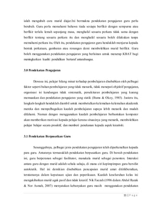 11 | P a g e
ialah mengubah cara murid diajar.Ini bermakna pendekatan pengajaran guru perlu
berubah. Guru perlu memahami bahawa tiada sesiapa berfikir dengan sempurna atau
berfikir terlalu lemah sepanjang masa,menghafal sesuatu perkara tidak sama dengan
berfikir tentang sesuatu perkara itu dan menghafal sesuatu boleh dilakukan tanpa
memahami perkara itu. Oleh itu, pendekatan pengajaran guru hendaklah menjurus kepada
bentuk perkataan, gambaran atau renungan demi membolehkan murid berfikir.Guru
boleh menggunakan pendekatan pengajaran yang berlainan untuk menerap KBAT bagi
meningkatkan kualiti pendidikan bertaraf antarabangsa.
3.0 Pendekatan Pengajaran
Dewasa ini, pelajar hilang minat terhadap pembelajaran disebabkan oleh pelbagai
faktor seperti bahan pembelajaran yang tidak menarik, tidak menepati objektif pengajaran,
organisasi isi kandungan tidak sistematik, persekitaran pembelajaran yang kurang
memuaskan dan pendekatan pengajaran yang statik (Bums & Okey, 1985). Justeru itu,
langkah-langkah hendaklah diambil untuk membetulkan kelemahan-kelemahan akademik
mereka dan mempelbagaikan kaedah pembelajaran supaya lebih menarik dan mudah
difahami. Namun dengan menggunakan kaedah pembelajaran berbantukan komputer
akan memberikan motivasi kepada pelajar kerana situasinya yang menarik, membolehkan
pelajar belajar secara proaktif, dan memberi penekanan kepada aspek kreativiti.
3.1 Pendekatan Berpusatkan Guru
Sesungguhnya, pelbagai jenis pendekatan pengajaran telah diperkenalkan kepada
para guru. Antaranya termasuklah pendekatan berpusatkan guru. Di bawah pendekatan
ini, guru berperanan sebagai fasilitator, manakala murid sebagai penonton. Interaksi
antara guru dengan murid adalah sehala sahaja, di mana ciri kepimpimpan guru bersifat
autokratik. Hal ini demikian disebabkan pencapaian murid amat dititikberatkan,
terutamanya dalam keputusan ujian dan peperiksaan. Kaedah keseluruhan kelas ini
mengakibatkan murid agak pasif dan tidak kreatif. Nik Faezah (1996 dalam Abdul Razak
& Nor Asmah, 2007) menyatakan kebanyakan guru masih menggunakan pendekatan
 