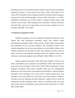 12 | P a g e
berpusatkan guru dan ini menyebabkan pelajar menjadi kurang aktif dalam pembelajaran
matematik. Pernyataan ini juga disokong oleh Johnson (dalam Abdul Razak & Nor
Asmah, 2007) menyatakan bahawa pengajaran tradisional merupakan kaedah pengajaran
yang pasif dan tidak memberangsangkan. Menurut Mohd. Nazaruddin, et al (2002),
pembelajaran berpusatkan guru kurang memberi kesempatan kepada pelajar untuk
meneroka sesuatu konsep. Dalam pengajaran dan pembelajaran matematik tradisional,
matematik diajar secara terus di papan hitam secara lisan seperti mengajar suatu teori
yang tidak dapat dilihat secara konkrit.
3.2 Pendekatan Berpusatkan Murid
Pendekatan pengajaran yang lain termasuklah pendekatan berpusatkan murid.
Definisi khas bagi pembelajaran berpusatkan pelajar ialah tumpuan kepada
perkembangan pembelajaran pelajar sebagai individu, memberi pilihan kepada pelajar
jenis pengetahuan dan apa yang ingin dipelajari, serta mewujudkan kolaborasi iaitu
membina pengetahuan dan apa yang ingin dipelajari, serta mewujudkan kolaborasi iaitu
membina pengetahuan dan persekitaran positif yang melibatkan penilaian berterusan
dengan sikap guru yang mendengar pandangan pelajar dan melibatkan pelajar untuk
merancang sesuatu proses pengajaran dan pembelajaran (Sabar Afifuddin, et al, 2010).
Strategi pengajaran berpusatkan murid telah banyak digunakan oleh para guru
semasa meyampaikan proses pengajaran dan pembelajaran bahkan telah menjadi tren
utama dalam inovasi kurikulum seluruh dunia. Noriati (2009) mendefinisikan strategi
pengajaran berpusatkan murid sebagai pengambil alihan tugas atau tanggungjawab
daripada guru oleh murid semasa sesi pengajaran dan pembelajaran. Strategi pengajaran
berpusatkan murid mempunyai ciri-ciri yang tertentu. Antaranya adalah seperti yang
dinyatakan oleh Noriati (2009) iaitu murid lebih minat dalam pelajaran, melibatkan
komunikasi dua hala, kepimpinan bercorak demokratik, membina kreativiti murid dan
pembelajaran bercorak pengarahan kendiri. Strategi ini melibatkan murid secara aktif
dalam sesuatu aktiviti yang dijalankan seperti yang dinyatakan oleh (Orlich et al.,2007)
dalam Noriati (2009).
 