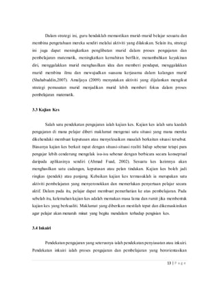13 | P a g e
Dalam strategi ini, guru hendaklah memastikan murid-murid belajar sesuatu dan
membina pengetahuan mereka sendiri melalui aktiviti yang dilakukan. Selain itu, strategi
ini juga dapat meningkatkan penglibatan murid dalam proses pengajaran dan
pembelajaran matematik, meningkatkan kemahiran berfikir, menambahkan keyakinan
diri, menggalakkan murid menghasilkan idea dan memberi pendapat, menggalakkan
murid membina ilmu dan mewujudkan suasana kerjasama dalam kalangan murid
(Shahabuddin,2007). Amaljaya (2009) menyatakan aktiviti yang dijalankan mengikut
strategi pemusatan murid menjadikan murid lebih memberi fokus dalam proses
pembelajaran matematik.
3.3 Kajian Kes
Salah satu pendekatan pengajaran ialah kajian kes. Kajian kes ialah satu kaedah
pengajaran di mana pelajar diberi maklumat mengenai satu situasi yang mana mereka
dikehendaki membuat keputusan atau menyelesaikan masalah berkaitan situasi tersebut.
Biasanya kajian kes berkait rapat dengan situasi-situasi realiti hidup sebenar tetapi para
pengajar lebih cenderung mengelak isu-isu sebenar dengan berbicara secara konseptual
daripada aplikasinya sendiri (Ahmad Fuad, 2002). Sesuatu kes lazimnya akan
menghasilkan satu cadangan, keputusan atau pelan tindakan. Kajian kes boleh jadi
ringkas (pendek) atau panjang. Kebaikan kajian kes termasuklah ia merupakan satu
aktiviti pembelajaran yang menyeronokkan dan memerlukan penyertaan pelajar secara
aktif. Dalam pada itu, pelajar dapat membuat pemerhatian ke atas pembelajaran. Pada
sebelah itu, kelemahan kajian kes adalah memakan masa lama dan rumit jika membentuk
kajian kes yang berkualiti. Maklumat yang diberikan mestilah tepat dan dikemaskinikan
agar pelajar akan menaruh minat yang begitu mendalam terhadap pengisian kes.
3.4 Inkuiri
Pendekatan pengajaran yang seterusnya ialah pendekatan penyiasatan atau inkuiri.
Pendekatan inkuiri ialah proses pengajaran dan pembelajaran yang berorientasikan
 