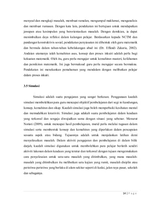 14 | P a g e
menyoal dan mengkaji masalah, membuat ramalan, mengumpul maklumat, menganalisis
dan membuat rumusan. Dengan kata lain, pendekatan ini bertujuan untuk mendapatkan
jawapan atau kesimpulan yang berorientasikan masalah. Dengan demikian, ia dapat
menimbulkan daya refleksi dalam kalangan pelajar. Berdasarkan kepada NCTM dan
pandangan konstruktivis sosial, pendekatan penyiasatan ini dibentuk oleh guru matematik
dan bermula dalam tahun-tahun kebelakangan abad ini (Dr. Effandi Zakaria, 2002).
Andaian utamanya ialah kemahiran asas, konsep dan proses inkuiri adalah perlu bagi
kekuatan matematik. Oleh itu, guru perlu mengajar untuk kemahiran masteri, kefahaman
dan pemikiran matematik. Ini juga bermaksud guru perlu mengajar secara bermakna.
Pendekatan ini menekankan pemahaman yang mendalam dengan melibatkan pelajar
dalam proses inkuiri.
3.5 Simulasi
Simulasi adalah suatu pengajaran yang sangat berkesan. Penggunaan kaedah
simulasi membolehkan para guru mencapai objektif pembelajaran dari segi isi kandungan,
konsep, kemahiran dan sikap. Kaedah simulasi juga boleh memperbaiki kesihatan mental
dan memudahkan kreativiti. Simulasi juga adakah suatu pembelajaran dalam keadaan
yang terkawal dan sengaja diwujudkan sama dengan situasi yang sebenar. Menurut
Noriati (2009), untuk mencapai hasil pembelajaran, murid perlu melalui tugasan dalam
simulasi serta membentuk konsep dan kemahiran yang diperlukan dalam pencapaian
sesuatu aspek atau bidang. Tujuannya adalah untuk menjalankan latihan demi
menyelesaikan masalah. Dalam aktiviti pengajaran dan pembelajaran di dalam bilik
darjah, kaedah simulasi digunakan untuk membolehkan para pelajar berlatih sendiri
aktiviti lakonan dalam keadaan yang teratur dan terkawal dengan tujuan mengemukakan
cara penyelesaian untuk satu-satu masalah yang ditimbulkan, yang mana masalah-
masalah yang ditimbulkan itu melibatkan satu kajian yang rumit, masalah disiplin atau
peristiwa-peristiwa yang berlaku di alam sekitar seperti di kedai, jalan raya pasar, sekolah
dan sebagainya.
 
