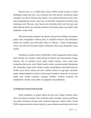 15 | P a g e
Menurut Joyce et al. (2002) dalam Noriati (2009), kaedah simulasi ini boleh
dibahagikan kepada dua jenis, iaitu sosiodrama dan main peranan. Sosiodrama adalah
merupakan satu aktiviti lakonan yang menarik, ianya adalah berdasarkan sesuatu cerita
yang menggambarkan sesuatu situasi atau isu berkonflik, mempunyai perwatakan yang
menentang social. Biasanya, skrip lakonan akan disediakan lebih awal oleh guru agar
dapat difahami, dibaca dan membuat persediaan oleh pelajar-pelajar yang dipilih untuk
melakonkan sesuatu watak.
Main peranan pula merupakan satu lakonan yang spontan melibatkan sekumpulan
pelajar tanpa menggunakan sebarang skrip. Ia merupakan lakonan yang berdasarkan
kepada satu masalah yang timbul pada ketika itu. Biasanya, pelajar membayangkan
situasi yang timbul dan kemudian mereka melakonkan situasi yang dibayangkan secara
spontan.
Kebaikannya, kaedah simulasi membolehkan murid menggunakan bahasa dengan
lebih berfungsi dan memberi murid peluang berinteraksi dan berkomunikasi dengan
berkesan. Hal ini demikian kerana dalam kaedah simulasi, semua murid perlu
memberikan idea secara verbal. Malah, kaedah simulasi membantu pelajar bekerjasama
dan menanamkan sikap positif. Kaedah simulasi membolehkan murid berbincang dan
berfikir secara kreatif, analisis dan kritis. Kaedah simulasi ini juga dapat membantu
pelajar mempertingkatkan kemahiran mereka seperti kemahiran menjawab, di mana para
pelajar akan memberi pendapat, cadangan, bantahan, membuat keputusan dan
menyelesaikan masalah semasa dalam sesi pengajaran dan pembelajaran.
3.6 Pendekatan Penyelesaian Masalah
Dalam pendekatan ini pelajar adalah aktif dan guru sebagai fasilitator dalam
aktiviti penyelesaian masalah. Guru membantu pelajar merangka strategi penyelesaian
dan pelajar mempunyai peluang untuk membina pengetahuan mereka sendiri. Noriati
(2009) menjelaskan bahawa dalam strategi ini, guru melibatkan murid dalam aktiviti atau
 