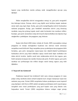 16 | P a g e
tugasan yang memberikan mereka peluang untuk mengaplikasikan apa-apa yang
dipelajari.
Dalam menghasilkan aktiviti menggunakan strategi ini, guru perlu mengambil
kira beberapa kriteria. Pertama, aktiviti yang dipilih mesti berfokus kepada matlamat
utama topik yang ingin diajar. Kedua, guru perlu mempelbagaikan aktiviti berdasarkan
matlamat pengajaran. Ketiga, guru hendaklah memastikan aktiviti yang dirancang
membuka ruang dan peluang kepada murid untuk berinteraksi dan membuat refleksi.
Keempat, guru perlu memastikan setiap aktiviti perlu dipersembahkan dan dipantau bagi
menghasilkan pembelajaran dan pengajaran yang berkesan.
Kajian John Brodi (2008 dalam Azlinda & Noriah, 2009) menunjukkan strategi
pengajaran ini mampu meningkatkan keyakinan dan motivasi murid seterusnya
menjadikan murid lebih aktif. Bagi menjadikan proses pembelajaran dan pengajaran lebih
bermakna, guru perlu menegaskan tujuan-tujuan dan objektif-objektif pembelajaran
berdasarkan aktiviti yang bakal dilakukan supaya murid-murid dapat melibatkan diri
dalam aktiviti tersebut. Apabila murid mula melaksanakan aktiviti dan tugasan, guru
boleh memantau kemajuan dan memberi bantuan jika perlu. Di akhir tugasan, guru perlu
membuat sesi perbincangan dan refleksi dengan murid tentang tugasan yang telah
dijalankan.
3.7 Koperatif dan Kolaboratif
Pendekatan koperatif dan kolaboratif ialah suatu strategi pengajaran di mana
pelajar saling membantu dalam sebuah kumpulan kecil, dengan mempunyai tujuan dan
matlamat yang sama. Noriati (2009) menjelaskan bahawa pembelajaran secara koperatif
yang dipelopori oleh Slavin (2005) adalah merupakan pembelajaran aktif yang berupaya
mengubah suatu situasi pembelajaran yang pasif kepada suatu yang dinamis serta
berpusatkan murid. Noriati (2009) menjelaskan bahawa terdapat empat prinsip
 