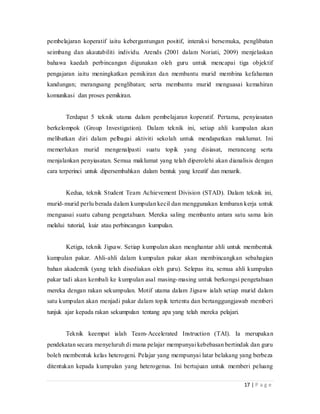 17 | P a g e
pembelajaran koperatif iaitu kebergantungan positif, interaksi bersemuka, penglibatan
seimbang dan akautabiliti individu. Arends (2001 dalam Noriati, 2009) menjelaskan
bahawa kaedah perbincangan digunakan oleh guru untuk mencapai tiga objektif
pengajaran iaitu meningkatkan pemikiran dan membantu murid membina kefahaman
kandungan; merangsang penglibatan; serta membantu murid menguasai kemahiran
komunikasi dan proses pemikiran.
Terdapat 5 teknik utama dalam pembelajaran koperatif. Pertama, penyiasatan
berkelompok (Group Investigation). Dalam teknik ini, setiap ahli kumpulan akan
melibatkan diri dalam pelbagai aktiviti sekolah untuk mendapatkan maklumat. Ini
memerlukan murid mengenalpasti suatu topik yang disiasat, merancang serta
menjalankan penyiasatan. Semua maklumat yang telah diperolehi akan dianalisis dengan
cara terperinci untuk dipersembahkan dalam bentuk yang kreatif dan menarik.
Kedua, teknik Student Team Achievement Division (STAD). Dalam teknik ini,
murid-murid perlu berada dalam kumpulan kecil dan menggunakan lembaran kerja untuk
menguasai suatu cabang pengetahuan. Mereka saling membantu antara satu sama lain
melalui tutorial, kuiz atau perbincangan kumpulan.
Ketiga, teknik Jigsaw. Setiap kumpulan akan menghantar ahli untuk membentuk
kumpulan pakar. Ahli-ahli dalam kumpulan pakar akan membincangkan sebahagian
bahan akademik (yang telah disediakan oleh guru). Selepas itu, semua ahli kumpulan
pakar tadi akan kembali ke kumpulan asal masing-masing untuk berkongsi pengetahuan
mereka dengan rakan sekumpulan. Motif utama dalam Jigsaw ialah setiap murid dalam
satu kumpulan akan menjadi pakar dalam topik tertentu dan bertanggungjawab memberi
tunjuk ajar kepada rakan sekumpulan tentang apa yang telah mereka pelajari.
Teknik keempat ialah Team-Accelerated Instruction (TAI). Ia merupakan
pendekatan secara menyeluruh di mana pelajar mempunyai kebebasan bertindak dan guru
boleh membentuk kelas heterogeni. Pelajar yang mempunyai latar belakang yang berbeza
ditentukan kepada kumpulan yang heterogenus. Ini bertujuan untuk memberi peluang
 