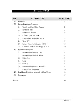 2 | P a g e
ISI KANDUNGAN
BIL ISI KANDUNGAN MUKA SURAT
1.0 Pengenalan 1
2.0 Isu-isuPendekatanPengajaran
2.1 Transformasi Pendidikan Negara 2
2.2 PenerapanNilai 3
2.3 PenghabisanSukatan 4
2.4 Kreativiti Guru dan Murid 5
2.5 Kepelbagaian Kecerdasan Murid 7
2.6 Trend ICT 9
2.7 Latihan Dalam Perkhidmatan (LDP) 10
2.8 Kemahiran Berfikir Aras Tinggi (KBAT) 10
3.0 PendekatanPengajaran
3.1 Pendekatan Berpusatkan Guru 11
3.2 Pendekatan Berpusatkan Murid 12
3.3 Kajian Kes 13
3.4 Inkuiri 13
3.5 Simulasi 14
3.6 Pendekatan Penyelesaian Masalah 15
3.7 Koperatif dan Kolaboratif 16
4.0 Pendekatan Pengajaran Matematik di Luar Negara 18
5.0 Kesimpulan 19
Rujukan 20
 