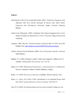 20 | P a g e
Rujukan:
Abdul Razak B. Idris & Nor Asmah Binti Salleh. (2007). Pendekatan Pengajaran Yang
Digunakan Oleh Guru Sekolah Menengah Di Daerah Johor Bahru Dalam
Pengajaran Dan Pembelajaran Matematik. Skudai: Universiti Teknologi
Malaysia.
Ahmad Fuad Muhammad. (2002). Pendekatan Dan Strategi Pengajaran.Kertas Kerja
Bengkel Pendidikan & Multimedia Ke-3 Fasa I. Universiti College of Science and
Technology.
Amaljaya. (2009, May 06). Teaching Strategies. Retrieved Ogos 24, 2010, from Info
Pendidik Guru: http://amaljaya.com/guru/2009/05/06/teaching-strategies/
Azlinda Azman & Noriah Mohamed. (2009). Proses Penyelesaian Masalah. Universiti
Sabah Malaysia.
Beghetto, R. a. (2008). Prospective teachers’ beliefs about imaginative thinking in K-12
schooling. Thinking Skillsand Creativity, 3(2), 134–142.
Bishop, A.J. (1988). Mathematical Enculturation: a cultural perspective on Mathematics
Education. Dordrecht, Holand: D. Reidel Publishing Company.
Bruner, J. S. (1960). The process of education. Cambridge: Harvard University Press.
Bums, J. C., Okey, J.R. & Wise. (1985). Development of An Integrated Process Skill
Test: TIP II.Journal of Research in Science Teaching. 22(2).169-177.
Chen, W. K. (2004). Kewujudan pelbagai jenis kecerdasan (multiple intelligences) dan
pengaruhnya terhadap pencapaian akademik di kalangan pelajar pendidikan
teknik dan vokasional. (Disertasi Sarjana Pendidikan). Kolej Universiti Teknologi
Tun Hussein Onn, Johor.
Clarkson, P.C., Fitzmons, G.E., & Seah, W.T. (2000).Values relevant to mathematics?
I’d like to see that. Reflections, 25(2), 1-3.
Dato' Sri Hishammuddin Tun Hussein. (2005). Pesanan Menteri Pelajaran.
http://www.angkasa.coop/pelancar/Arkib/julai05/index.htm.Akses pda 29 Mei
2014
Dr. Effandi Zakaria. (2002). Pendekatan Pengajaran Matematik. Universiti Kebangsaan
Malaysia
Edward, M.A. (1963). Approach, Method and Technique. ELT Journal, XVII (2), 63-67
Ee Ah Meng. (2002).Pedagogi II. Shah Alam: Fajar Bakti.
Fleith, D. D. S. (2010). Roeper Review, (November 2011), 37–41.
Gardner, H. (1983). Frames of mind: The theory of multiple intelligences. New York:
Basic Books.
Gardner, H. (1998). A multiplicity of intelligences.Scientific American presents:
Exploring intelligence. New York: Basic Books.
Kementerian Pelajaran Malaysia. (2012). Pelan Strategik Interim Kementerian Pelajaran
Malaysia 2011-2020
Kementerian Pelajaran Malaysia. (2011). Buku Panduan Kreativiri: Pembangunan dan
Amalan dalam pengajaran dan pembelajaran. Kuala Lumpur: Bahagian
Pembangunan Kurikulum.
Kementerian Pendidikan Malaysia. (2012).Laporan Awal Pelan Pembangunan
Pendidikan Malaysia 2013-2025
Khadijah Md. Shahid. (1992). Penyesuaian peribadi dan sosial pelajar bergeliga:
Empat kajian kes. (Tesis Sarjana). Universiti Malaya, Kuala Lumpur.
 