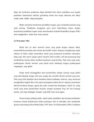 3 | P a g e
diajar dan kurikulum pentaksiran dapat ditambah baik selain meletakkan asas kepada
perubahan fundamental sebelum gelombang kedua dan ketiga dilaksana dan dikaji
semula untuk melihat tahap pencapaian.
Dalam menyahut transformasi pendidikan negara, guru memainkan peranan yang
serba penting. Pendekatan pengajaran guru perlu berkembang selaras dengan
transformasi pendidikan negara untuk merealisasikan Falsafah Pendidikan Negara (FPK)
demi menghasilkan modal insan kelas pertama
2.2 Penerapan Nilai
Murid hari ini akan mewarisi dunia yang penuh dengan cabaran hebat,
termasuklah kemusnahan alam sekitar dan konflik senjata. Kejayaan mengharungi segala
cabaran ini bukan sahaja memerlukan murid yang mempunyai kemahiran memimpin,
tetapi juga nilai murni sejagat seperti integriti, belas kasihan, adil dan penyayang bagi
membimbing mereka dalam membuat keputusan yang beretika. Pada masa yang sama,
pembangunan identiti nasional yang kukuh perlu diimbangi dengan pembangunan
warganegara yang global.
Setiap murid meninggalkan alam persekolahan sebagai seorang warga global
yang telah dipupuk dengan nilai teras sejagat dan memiliki identiti nasional yang utuh.
Nilai yang telah dipelajari akan diamalkan dalam kehidupan seharian, yang seterusnya
menghasilkan tingkah laku sivik seperti peningkatan dalam aktiviti sukarela, penerimaan
individu berlainan bangsa, agama dan etnik; amanah dan berintegrasi. Selain itu, setiap
murid yang tamat persekolahan bersedia menjadi pemimpin bagi diri dan keluarga
mereka, atau bagi sebahagian komuniti yang lebih besar serta negara.
Namun begitu pelbagai pihak, seperti pakar pendidikan dan kerajaan,melahirkan
kerisauan tentang keberkesanan dalam penerapan nilai di sekolahke arah membentuk
generasi akan datang (Wan Mohd Zahid, 1993; Dato’ Sri Hishamuddin, 2005). Gambaran
 