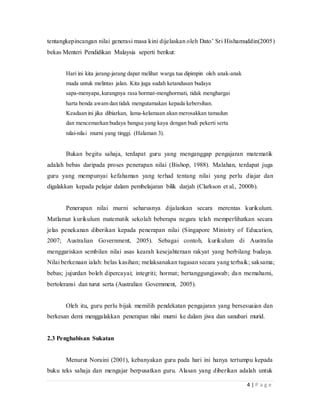 4 | P a g e
tentangkepincangan nilai generasi masa kini dijelaskan oleh Dato’ Sri Hishamuddin(2005)
bekas Menteri Pendidikan Malaysia seperti berikut:
Hari ini kita jarang-jarang dapat melihat warga tua dipimpin oleh anak-anak
muda untuk melintas jalan. Kita juga sudah ketandusan budaya
sapa-menyapa,kurangnya rasa hormat-menghormati, tidak menghargai
harta benda awam dan tidak mengutamakan kepada kebersihan.
Keadaan ini jika dibiarkan, lama-kelamaan akan merosakkan tamadun
dan mencemarkan budaya bangsa yang kaya dengan budi pekerti serta
nilai-nilai murni yang tinggi. (Halaman 3).
Bukan begitu sahaja, terdapat guru yang menganggap pengajaran matematik
adalah bebasdaripada proses penerapan nilai (Bishop, 1988). Malahan, terdapat juga
guruyang mempunyai kefahaman yang terhad tentang nilai yang perludiajar dan
digalakkan kepada pelajar dalam pembelajaran bilik darjah(Clarkson et al., 2000b).
Penerapan nilai murni seharusnya dijalankan secara merentas
kurikulum.Matlamat kurikulum matematik sekolah beberapa negara telah
memperlihatkan secara jelas penekanan diberikan kepada penerapan nilai(Singapore
Ministry of Education, 2007; Australian Government, 2005).Sebagai contoh, kurikulum
di Australia menggariskan sembilan nilai asas kearah kesejahteraan rakyat yang berbilang
budaya. Nilai berkenaan ialah: belaskasihan; melaksanakan tugasan secara yang terbaik;
saksama; bebas; jujurdan boleh dipercayai; integriti; hormat; bertanggungjawab; dan
memahami,bertoleransi dan turut serta (Australian Government, 2005).
Oleh itu, guru perlu bijak memilih pendekatan pengajaran yang bersesuaian dan
berkesan demi menggalakkan penerapan nilai murni ke dalam jiwa dan sanubari murid.
2.3 Penghabisan Sukatan
Menurut Noraini (2001), kebanyakan guru pada hari ini hanya tertumpu kepada
buku tekssahaja dan mengajar berpusatkan guru. Alasan yang diberikan adalah untuk
 