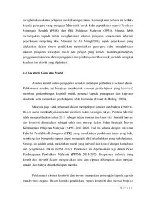 5 | P a g e
menghabiskansukatan pelajaran dan kekurangan masa.Kemungkinan perkara ini berlaku
kepada guru-guruyang mengajar Matematik untuk kelas peperiksaan seperti Penilaian
Menengah Rendah (PMR)dan Sijil Pelajaran Malaysia (SPM).Mereka lebih menumpukan
kepada untuk menghabiskansukatan pelajaran semata-mata sebelum peperiksaan
menjelang tiba. Menurut Ee Ah Meng(2003), aspek peperiksaan yang ditekankan dalam
sistem pendidikan menyebabkan guru-gurucuba menghabiskan sukatan pelajaran
walaupun masih ada pelajar yang lemah.Walaubagaimanapun, penggunaan buku teks
dalam pengajaran dan pembelajaran Matematikperlulah mengikut keadaan dan aktiviti
yang dijalankan.
2.4 Kreativiti Guru dan Murid
Amalan kreatif dalam pengajaran semakin mendapat perhatian di seluruh
dunia.Pelaksanaan amalan iniberupaya membentuk suasana pembelajaran yang kondusif,
membina perkembangan kognitif murid, peramal kepadapencapaian dan kejayaan
akademik serta menjadikan pembelajaran lebih bermakna (Freund & Holling, 2008).
Malaysia juga tidak terkecuali dalam mempelopori amalan dan budaya
kreativiti.Dalam usaha membudayakanamalan kreativiti dalam kalangan rakyat, Perdana
Menteri telah mengisytiharkan tahun 2010 sebagai tahun inovasi dan kreativiti.Inisiatif
inovasi dan kreativiti diwujudkan sebagai salah satu strategi dalam Pelan Strategik
InterimKementerian Pelajaran Malaysia (KPM) 2011-2020.Hal ini selaras dengan
matlamat Falsafah PendidikanKebangsaan (FPK) yang menekankan pembinaan insan
yang baik, seimbang dan bersepadu supaya dapat menganjak diri kekedudukan yang
terkehadapan.Strategi ini adalah untuk melahirkan murid yang inovatif dan kreatif
dengankemahiran dan pengetahuan terkini (KPM 2012).Penekananini diperkasakan lagi
dalam Pelan Pembangunan Pendidikan Malaysia (PPPM) 2013-2025. Keupayaan
individu yang kreatif dan inovatif dalam menghasilkan idea dan ciptaan diharapkan akan
menjadi amalan dan budaya dalamkehidupan mereka.
Pelaksanaan elemen kreativiti dan inovasi merupakan pemangkin kepada agenda
transformasi negara.Dalamkonteks pendidikan, proses kreativiti dan inovasi berjalan
 