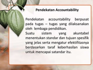 Pendekatan Accountability
Pendekatan accountability berpusat
pada tugas – tugas yang dilaksanakan
oleh lembaga pendidikan.
Suatu sistem yang akuntabel
menentukan standar dan tujuan spesifik
yang jelas serta mengatur efektifitasnya
berdasarkan taraf keberhasilan siswa
untuk mencapai satandar itu.
 